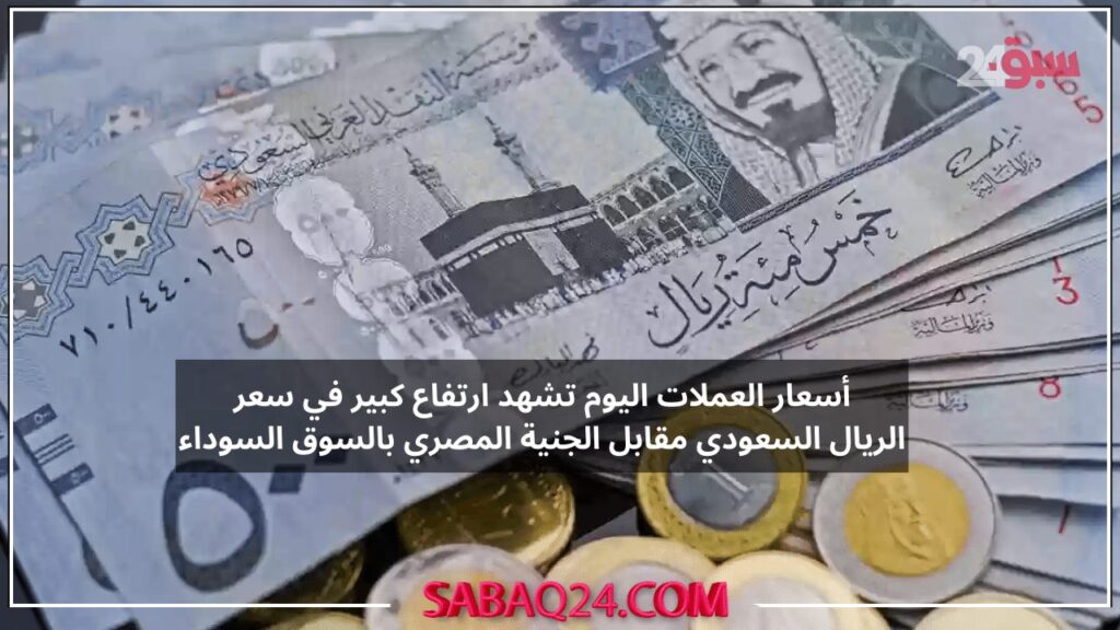 أسعار العملات اليوم تشهد ارتفاع كبير في سعر الريال السعودي مقابل الجنية المصري بالسوق السوداء