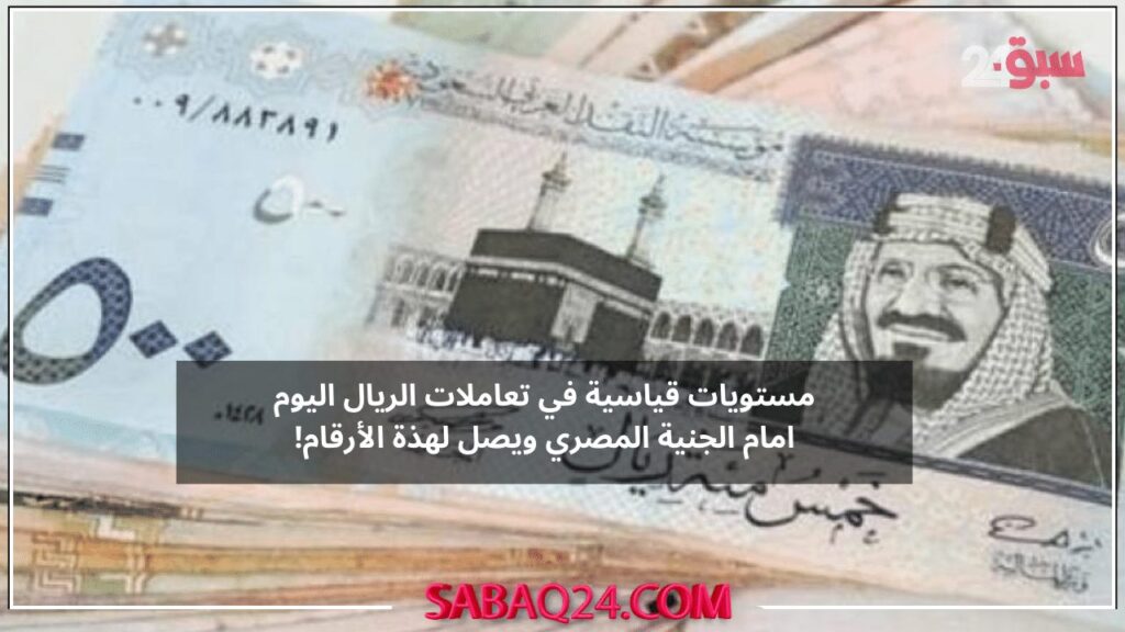 مستويات قياسية في تعاملات الريال اليوم امام الجنية المصري ويصل لهذة الأرقام!